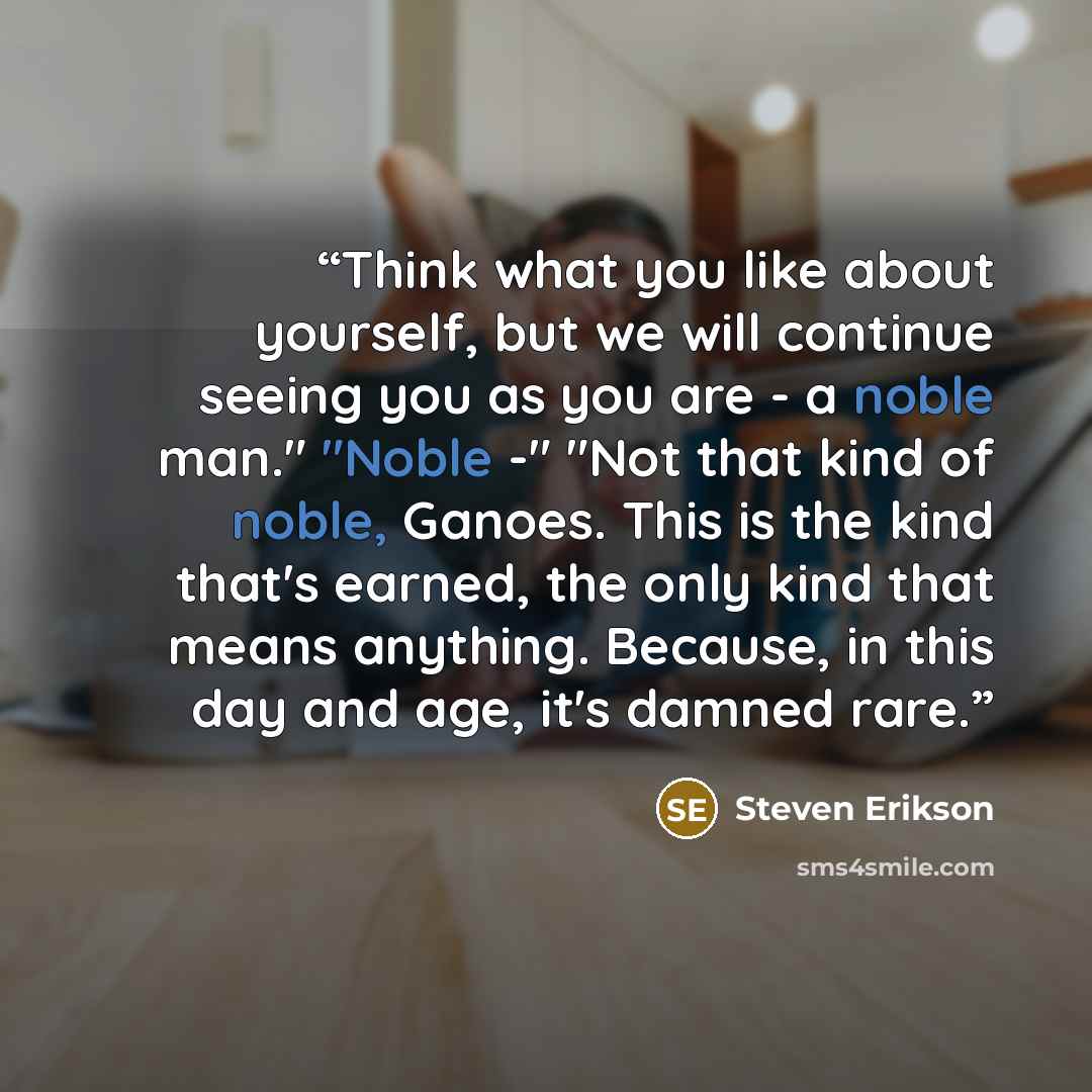 “Think what you like about yourself, but we will continue seeing you as you are - a noble man." "Noble -" "Not that kind of noble, Ganoes. This is the kind that's earned, the only kind that means anything. Because, in this day and age, it's damned rare.” quote by Steven Erikson
