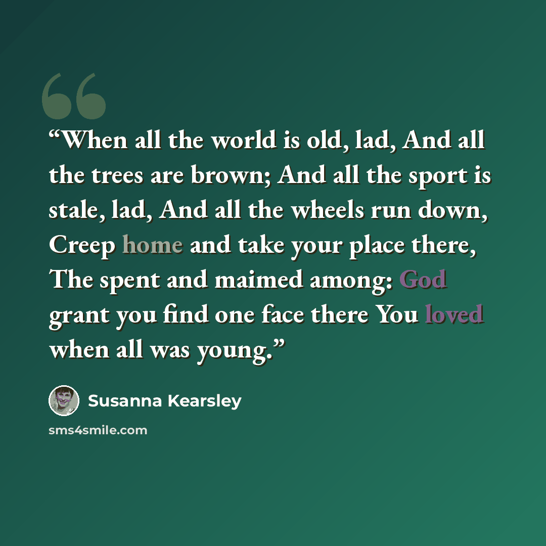 “When all the world is old, lad, And all the trees are brown; And all the sport is stale, lad, And all the wheels run down, Creep home and take your place there, The spent and maimed among: God grant you find one face there You loved when all was young.” quote by Susanna Kearsley