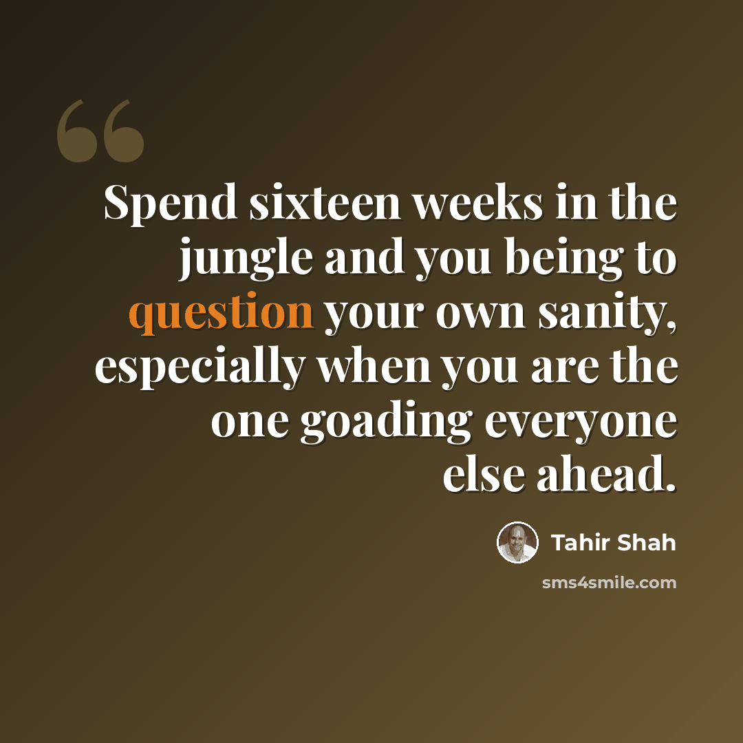 “Spend sixteen weeks in the jungle and you being to question your own sanity, especially when you are the one goading everyone else ahead.” quote by Tahir Shah