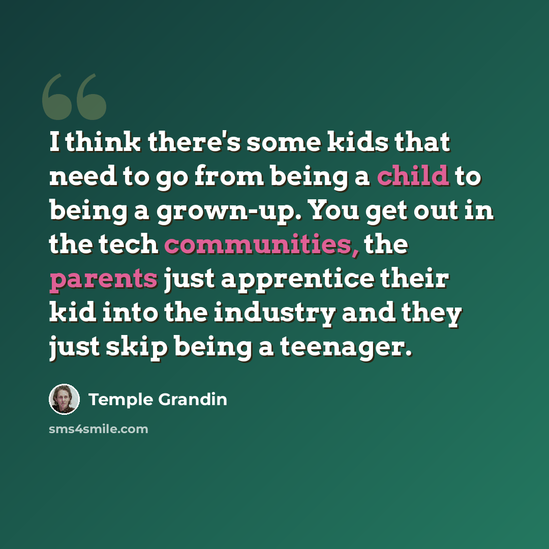 “I think there's some kids that need to go from being a child to being a grown-up. You get out in the tech communities, the parents just apprentice their kid into the industry and they just skip being a teenager.” quote by Temple Grandin