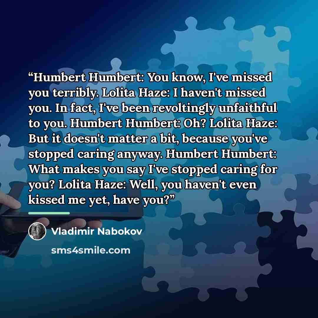 “Humbert Humbert: You know, I've missed you terribly. Lolita Haze: I haven't missed you. In fact, I've been revoltingly unfaithful to you. Humbert Humbert: Oh? Lolita Haze: But it doesn't matter a bit, because you've stopped caring anyway. Humbert Humbert: What makes you say I've stopped caring for…” quote by Vladimir Nabokov