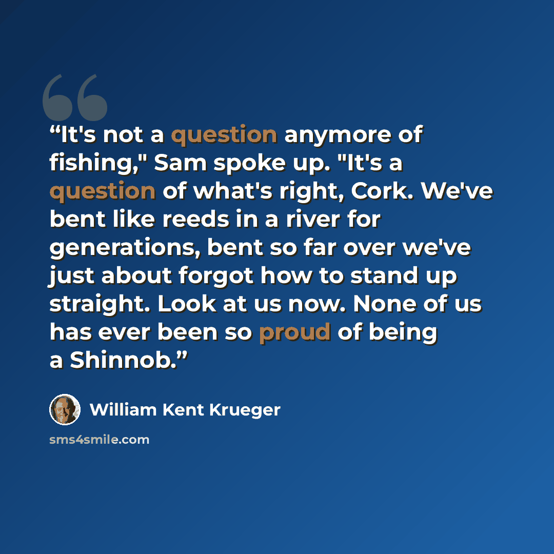 “It's not a question anymore of fishing," Sam spoke up. "It's a question of what's right, Cork. We've bent like reeds in a river for generations, bent so far over we've just about forgot how to stand up straight. Look at us now. None of us has ever been so proud of being a Shinnob.” quote by William Kent Krueger