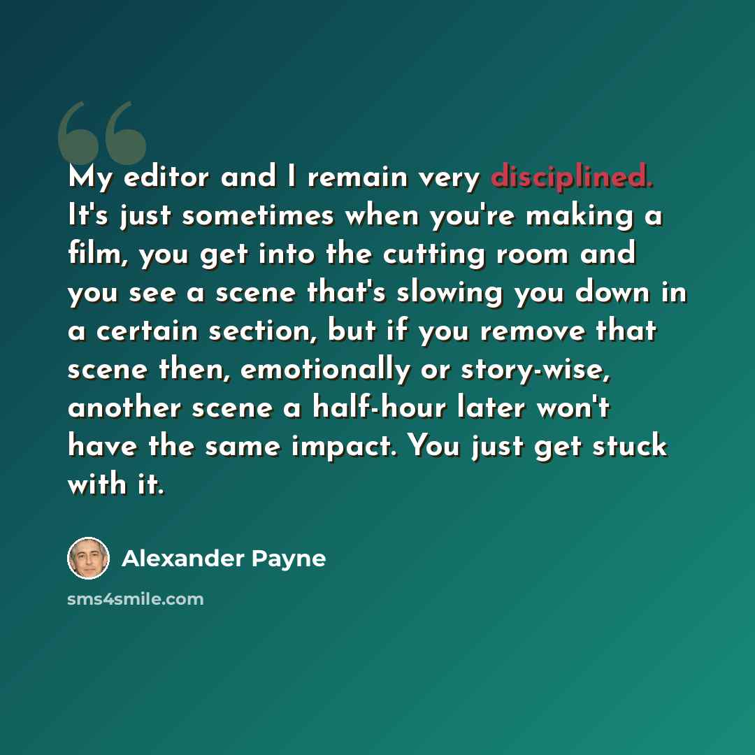 “My editor and I remain very disciplined. It's just sometimes when you're making a film, you get into the cutting room and you see a scene that's slowing you down in a certain section, but if you remove that scene then, emotionally or story-wise, another scene a half-hour later won't have the same…” quote by Alexander Payne