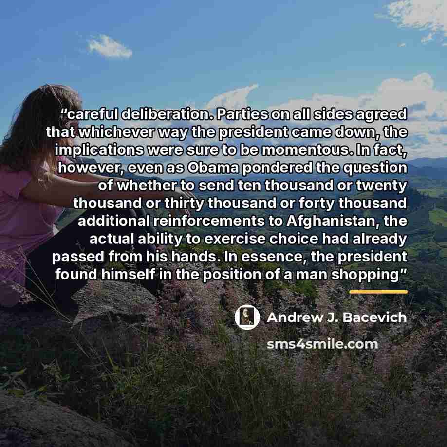 “careful deliberation. Parties on all sides agreed that whichever way the president came down, the implications were sure to be momentous. In fact, however, even as Obama pondered the question of whether to send ten thousand or twenty thousand or thirty thousand or forty thousand additional…” quote by Andrew J. Bacevich