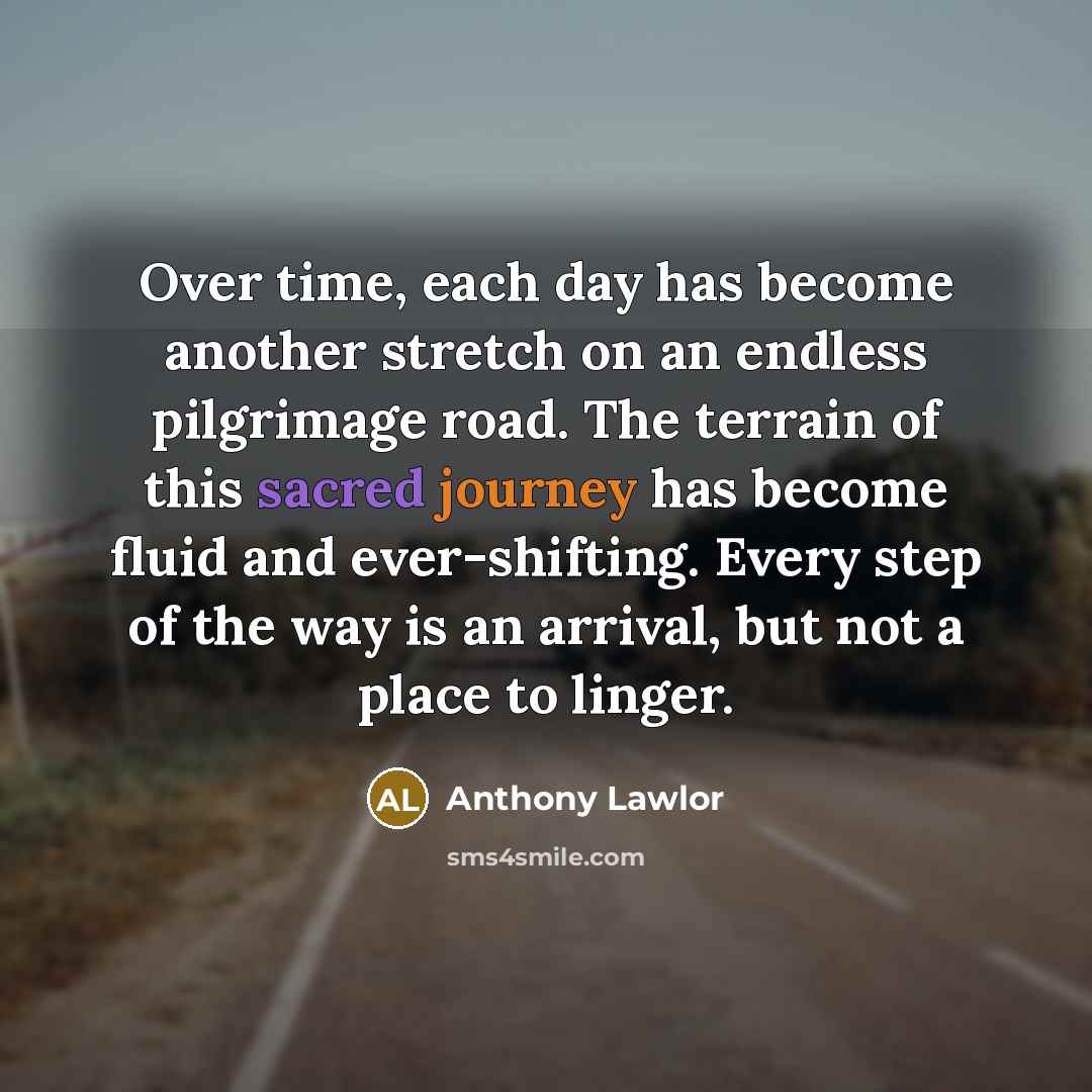 “Over time, each day has become another stretch on an endless pilgrimage road. The terrain of this sacred journey has become fluid and ever-shifting. Every step of the way is an arrival, but not a place to linger.” quote by Anthony Lawlor