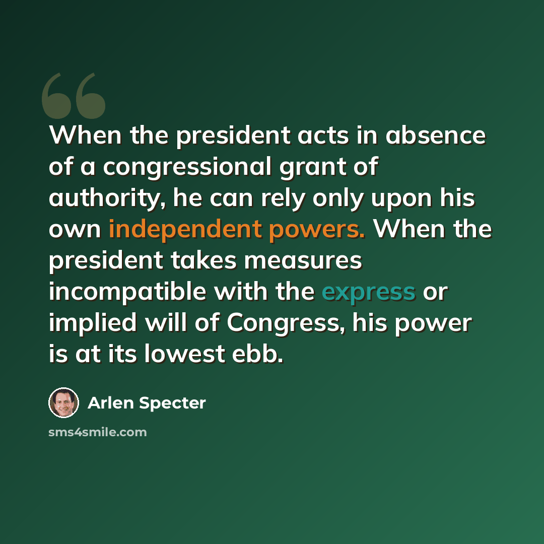 “When the president acts in absence of a congressional grant of authority, he can rely only upon his own independent powers. When the president takes measures incompatible with the express or implied will of Congress, his power is at its lowest ebb.” quote by Arlen Specter