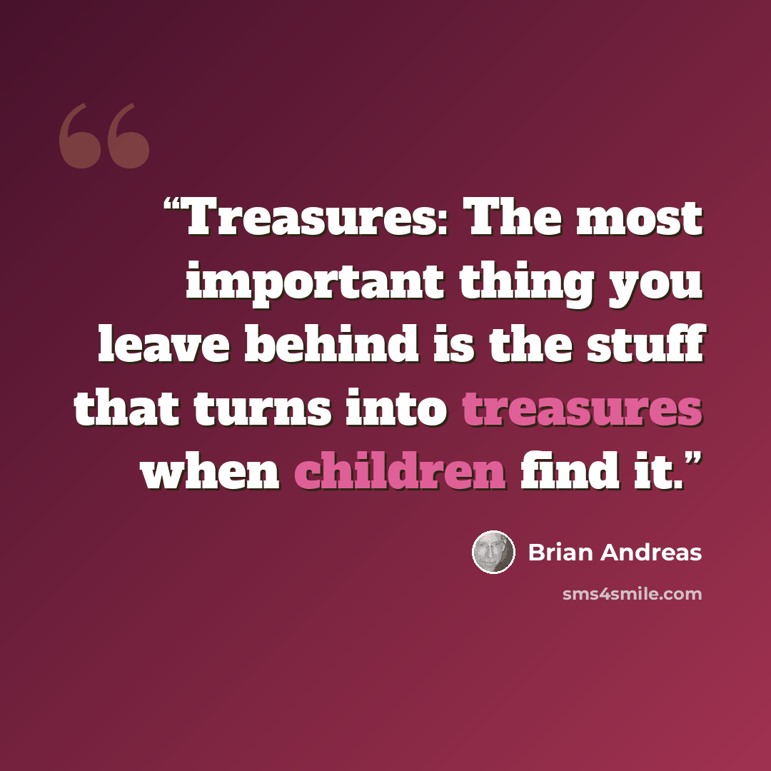 “Treasures: The most important thing you leave behind is the stuff that turns into treasures when children find it.” quote by Brian Andreas