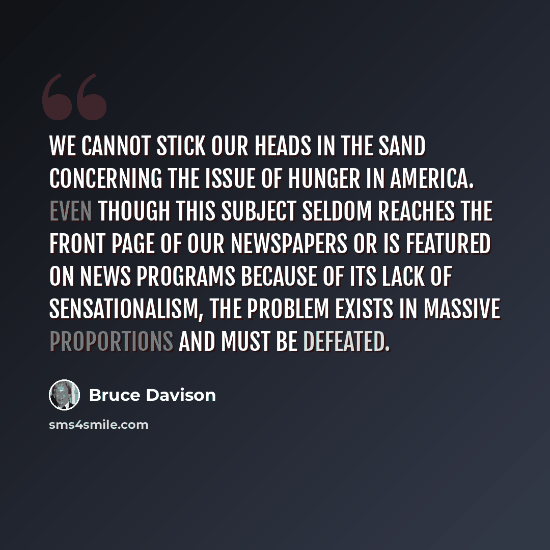 “We cannot stick our heads in the sand concerning the issue of hunger in America. Even though this subject seldom reaches the front page of our newspapers or is featured on news programs because of its lack of sensationalism, the problem exists in massive proportions and must be defeated.” quote by Bruce Davison