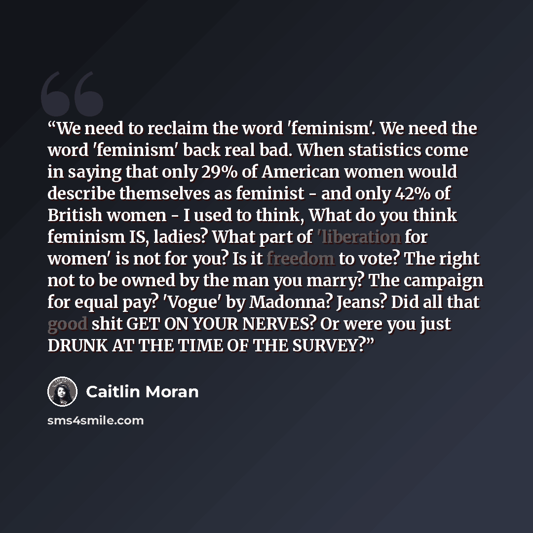 “We need to reclaim the word 'feminism'. We need the word 'feminism' back real bad. When statistics come in saying that only 29% of American women would describe themselves as feminist - and only 42% of British women - I used to think, What do you think feminism IS, ladies? What part of 'liberation…” quote by Caitlin Moran