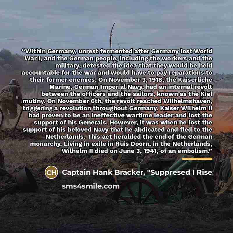 “Within Germany, unrest fermented after Germany lost World War I, and the German people, including the workers and the military, detested the idea that they would be held accountable for the war and would have to pay reparations to their former enemies. On November 3, 1918, the Kaiserliche Marine…” quote by Captain Hank Bracker, "Suppresed I Rise
