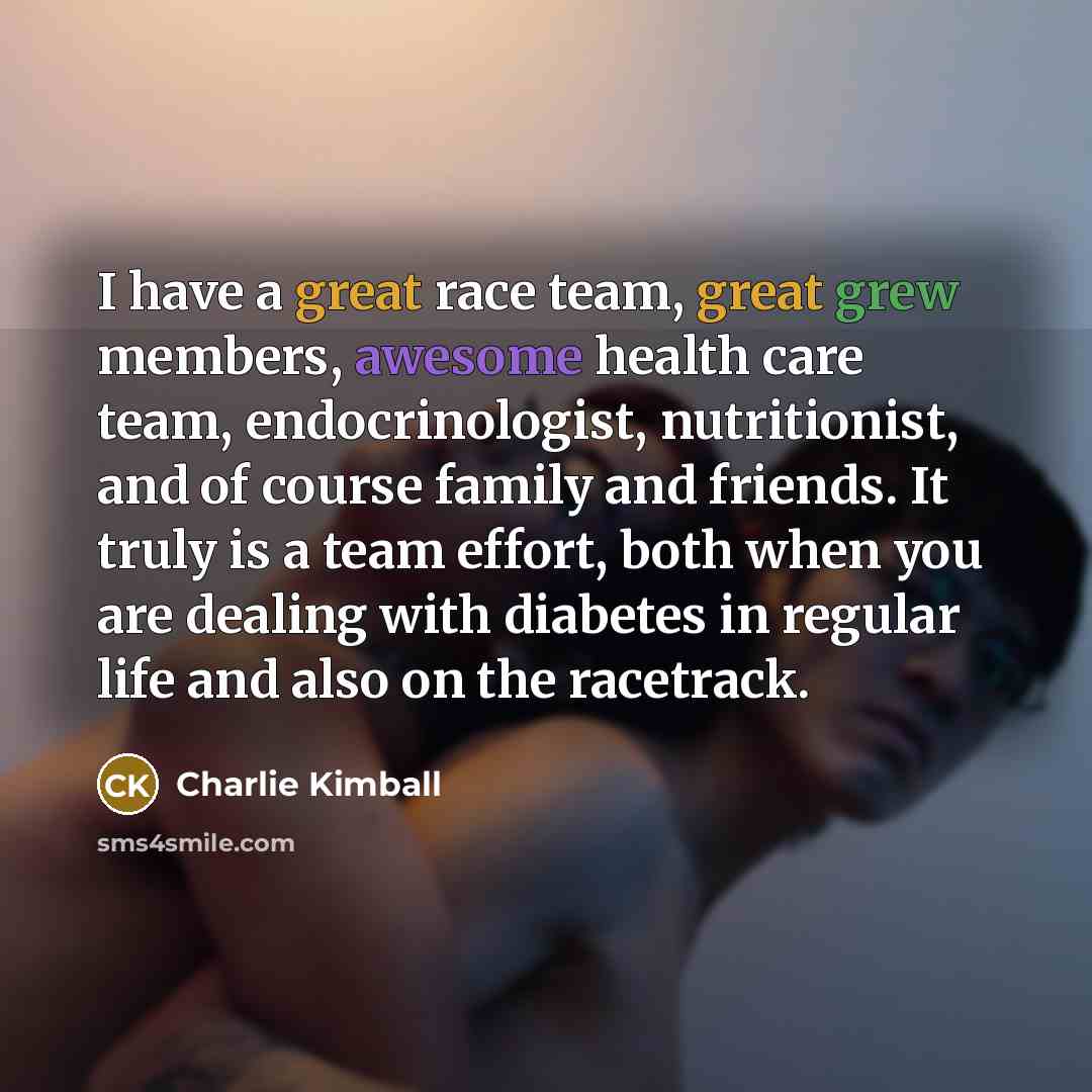 “I have a great race team, great grew members, awesome health care team, endocrinologist, nutritionist, and of course family and friends. It truly is a team effort, both when you are dealing with diabetes in regular life and also on the racetrack.” quote by Charlie Kimball