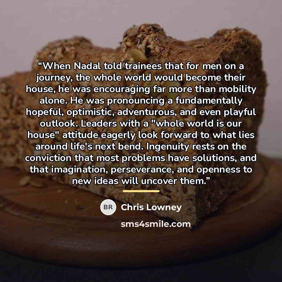 “When Nadal told trainees that for men on a journey, the whole world would become their house, he was encouraging far more than mobility alone. He was pronouncing a fundamentally hopeful, optimistic, adventurous, and even playful outlook. Leaders with a "whole world is our house" attitude eagerly…” quote by Chris Lowney