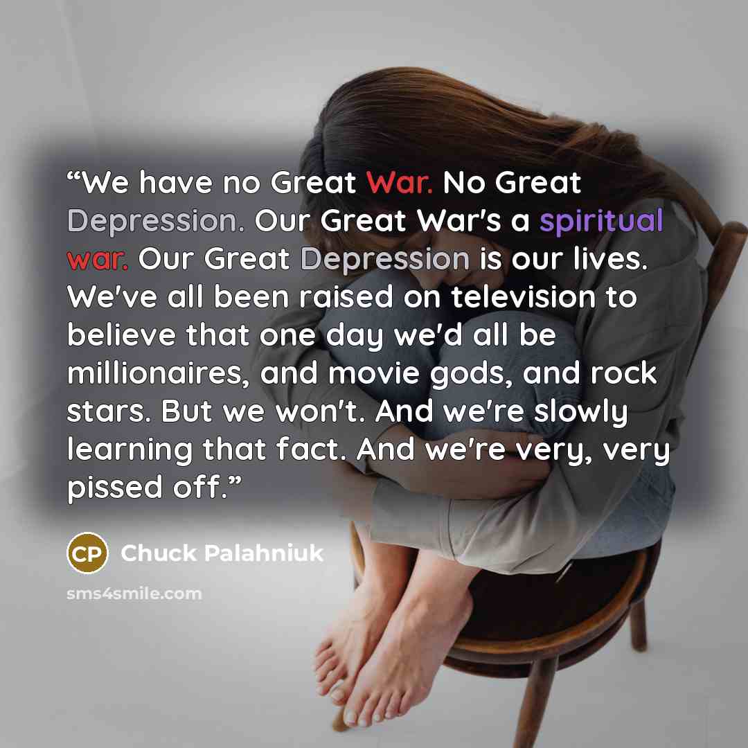 “We have no Great War. No Great Depression. Our Great War's a spiritual war. Our Great Depression is our lives. We've all been raised on television to believe that one day we'd all be millionaires, and movie gods, and rock stars. But we won't. And we're slowly learning that fact. And we're very…” quote by Chuck Palahniuk