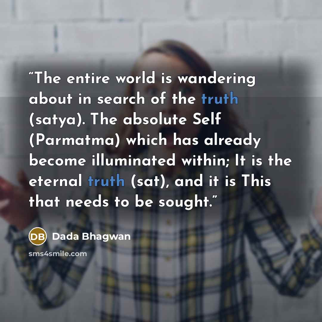 “The entire world is wandering about in search of the truth (satya). The absolute Self (Parmatma) which has already become illuminated within; It is the eternal truth (sat), and it is This that needs to be sought.” quote by Dada Bhagwan
