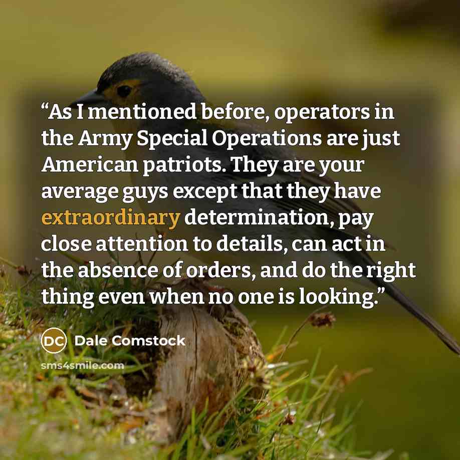 “As I mentioned before, operators in the Army Special Operations are just American patriots. They are your average guys except that they have extraordinary determination, pay close attention to details, can act in the absence of orders, and do the right thing even when no one is looking.” quote by Dale Comstock