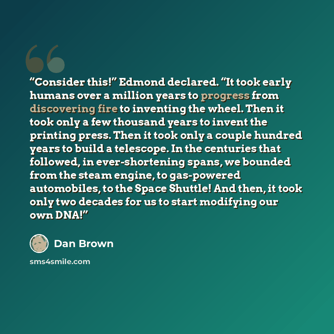 “Consider this!” Edmond declared. “It took early humans over a million years to progress from discovering fire to inventing the wheel. Then it took only a few thousand years to invent the printing press. Then it took only a couple hundred years to build a telescope. In the centuries that followed…” quote by Dan Brown