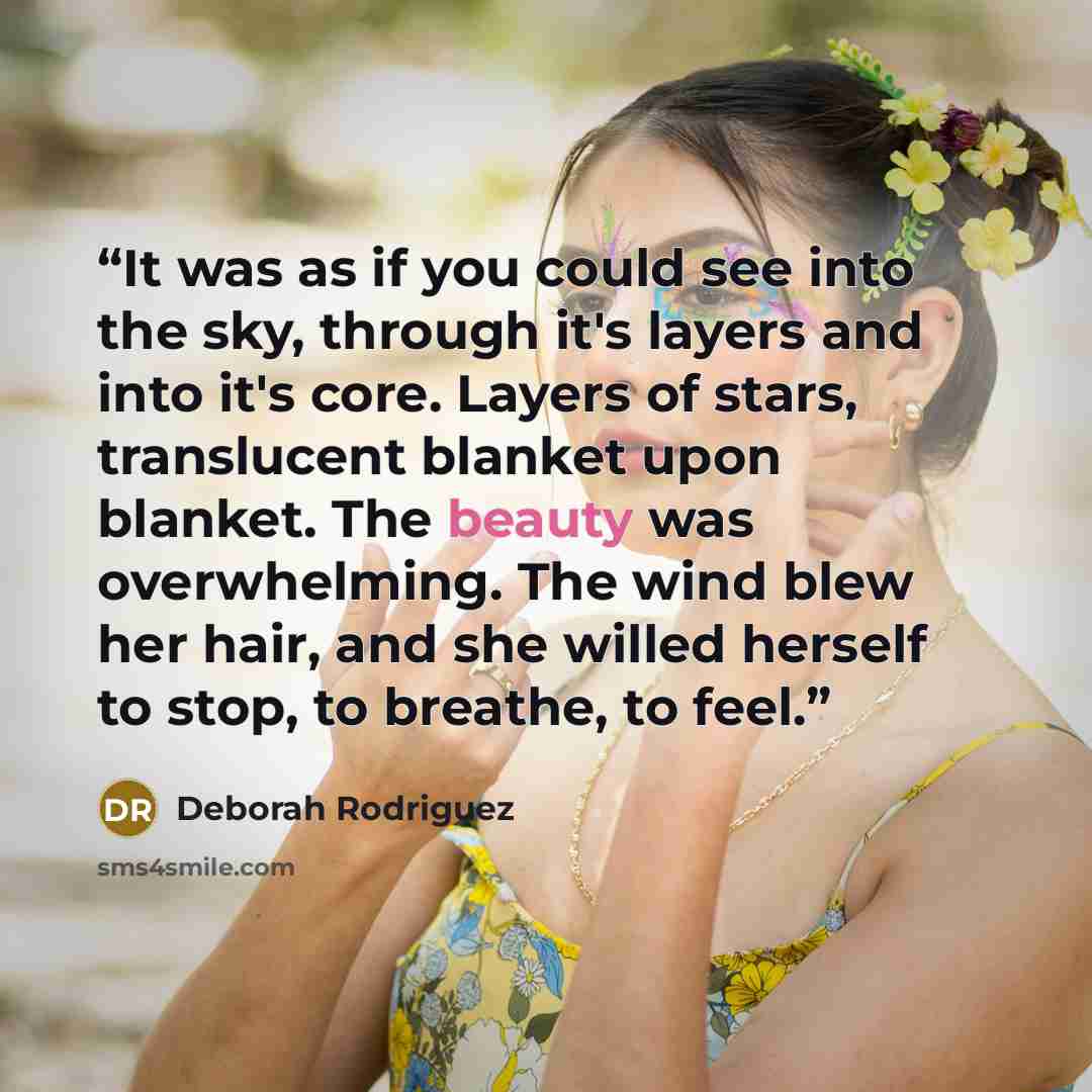 “It was as if you could see into the sky, through it's layers and into it's core. Layers of stars, translucent blanket upon blanket. The beauty was overwhelming. The wind blew her hair, and she willed herself to stop, to breathe, to feel.” quote by Deborah Rodriguez