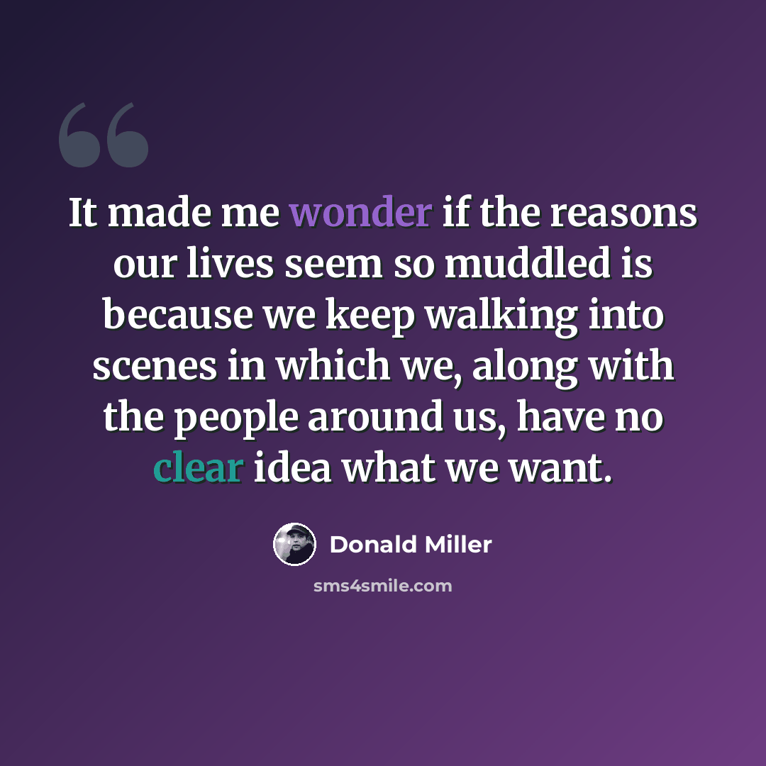 “It made me wonder if the reasons our lives seem so muddled is because we keep walking into scenes in which we, along with the people around us, have no clear idea what we want.” quote by Donald Miller