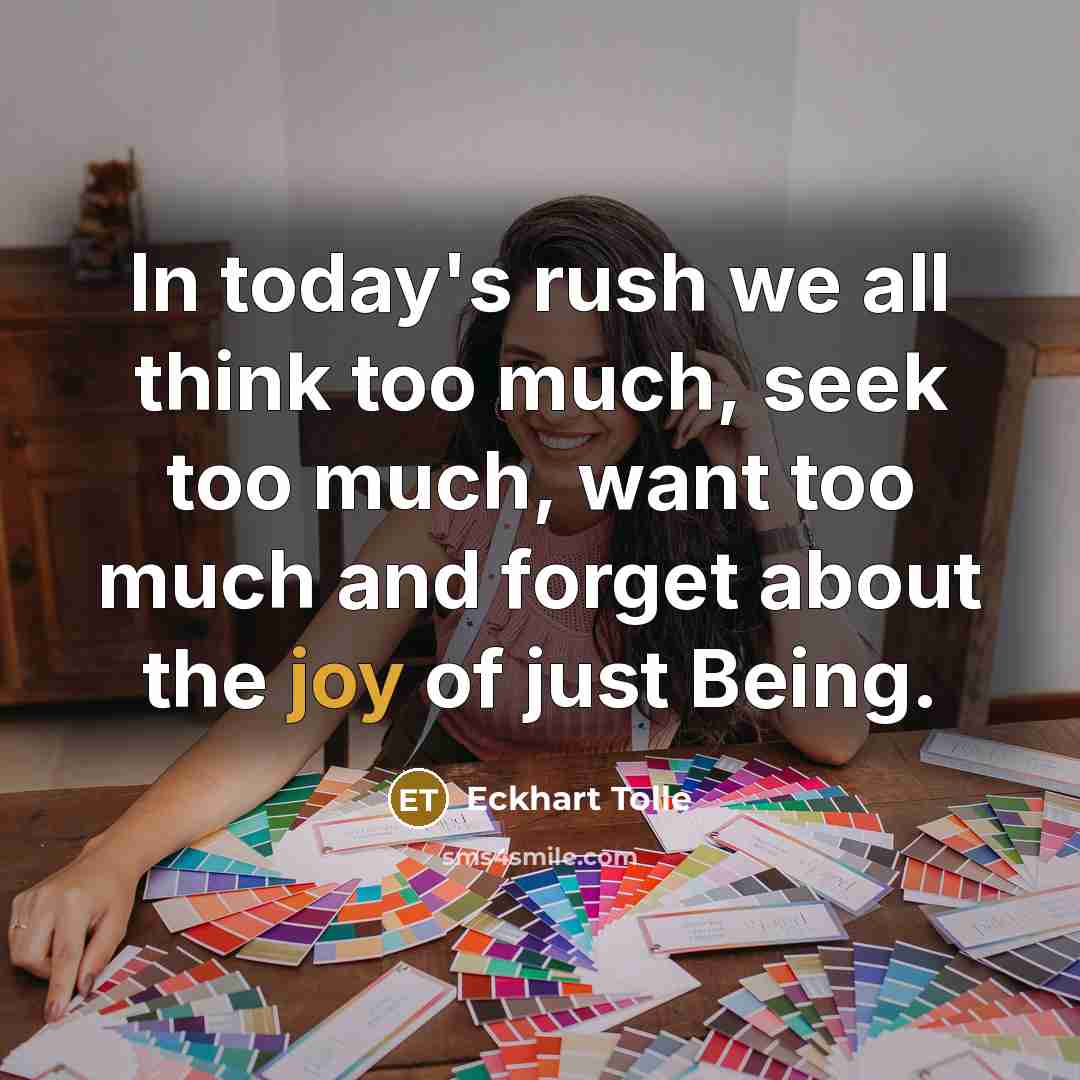 “In today's rush we all think too much, seek too much, want too much and forget about the joy of just Being.” quote by Eckhart Tolle