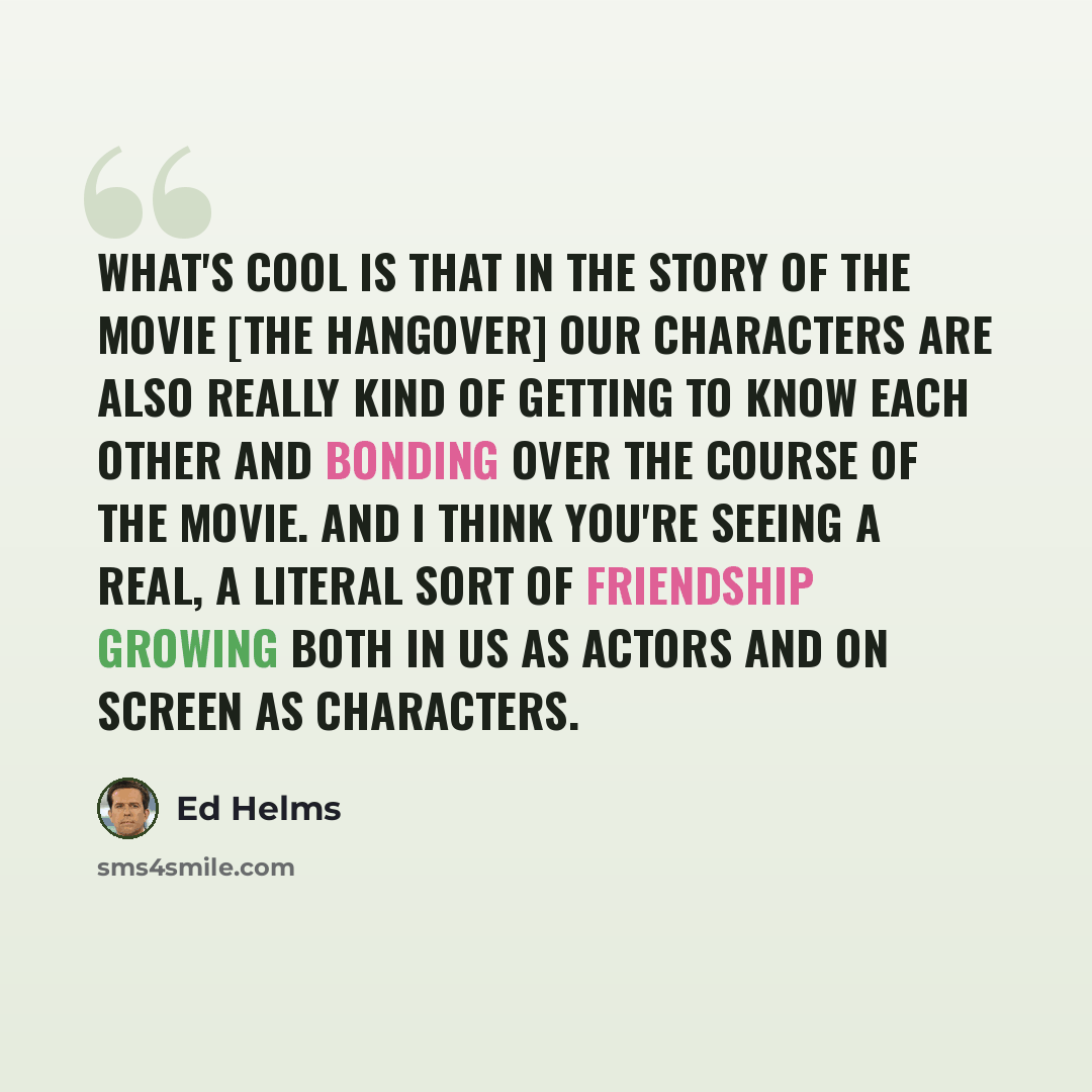 “What's cool is that in the story of the movie [The Hangover] our characters are also really kind of getting to know each other and bonding over the course of the movie. And I think you're seeing a real, a literal sort of friendship growing both in us as actors and on screen as characters.” quote by Ed Helms