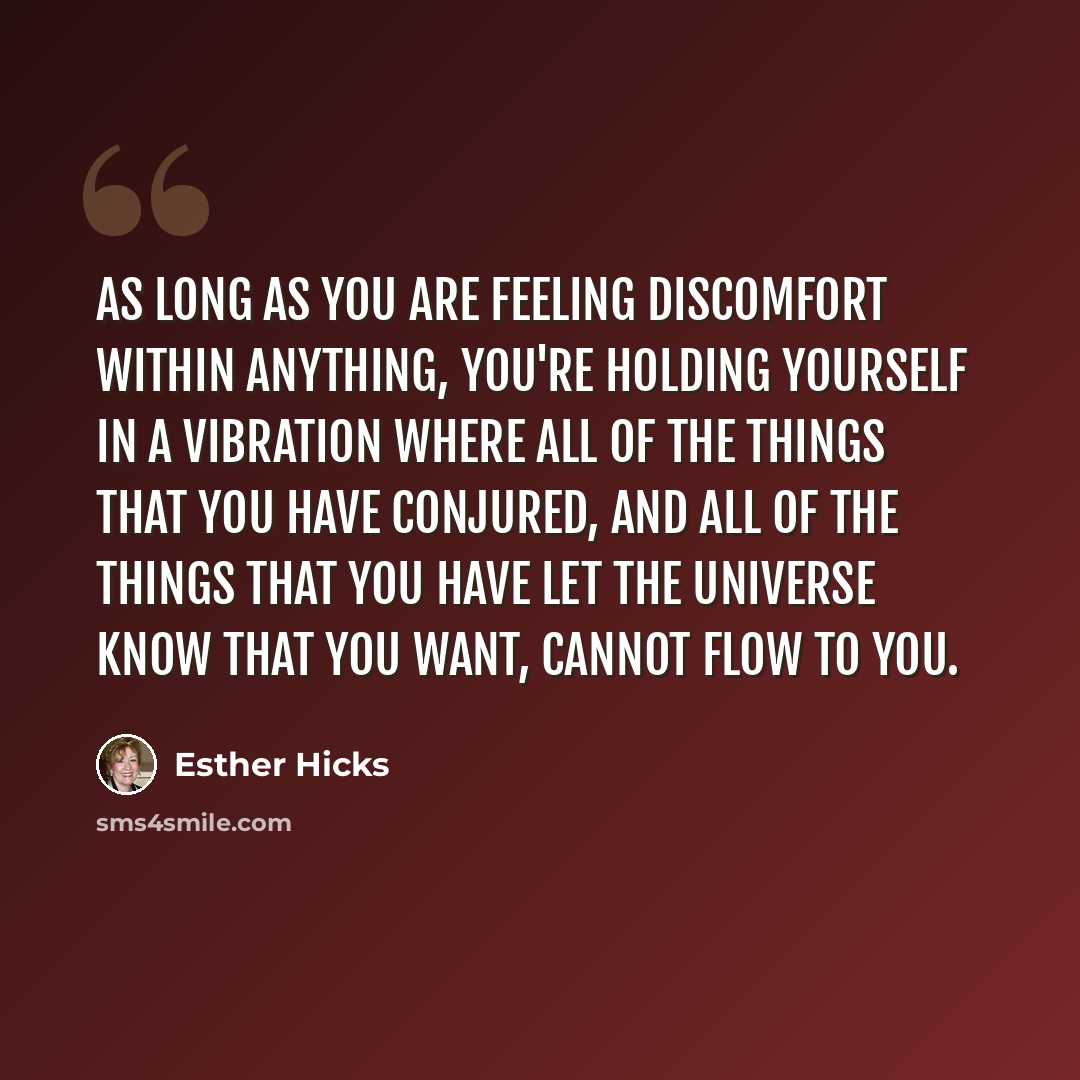 “As long as you are feeling discomfort within anything, you're holding yourself in a vibration where all of the things that you have conjured, and all of the things that you have let the Universe know that you want, cannot flow to you.” quote by Esther Hicks