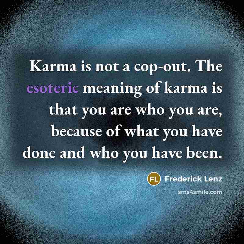 “Karma is not a cop-out. The esoteric meaning of karma is that you are who you are, because of what you have done and who you have been.” quote by Frederick Lenz