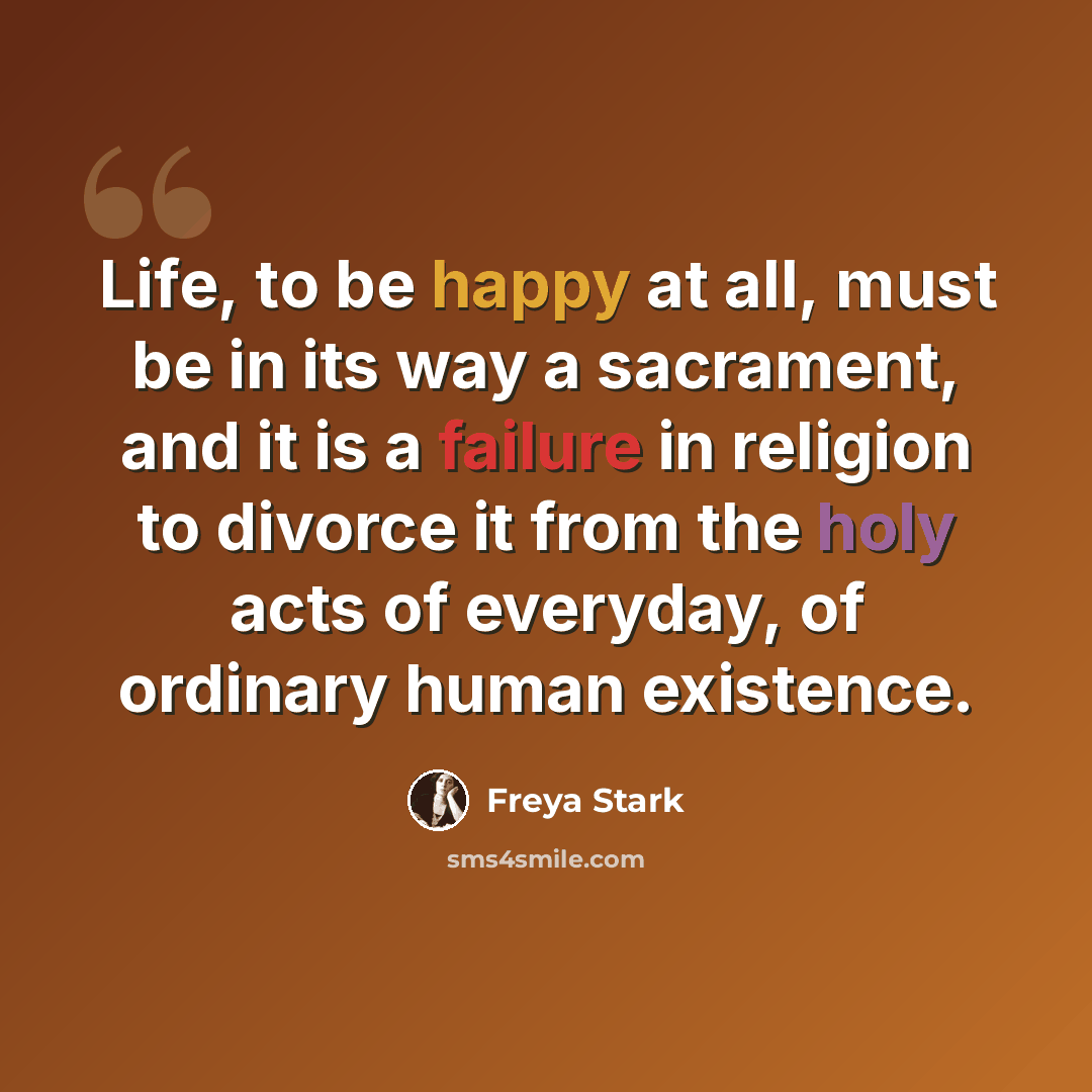 “Life, to be happy at all, must be in its way a sacrament, and it is a failure in religion to divorce it from the holy acts of everyday, of ordinary human existence.” quote by Freya Stark