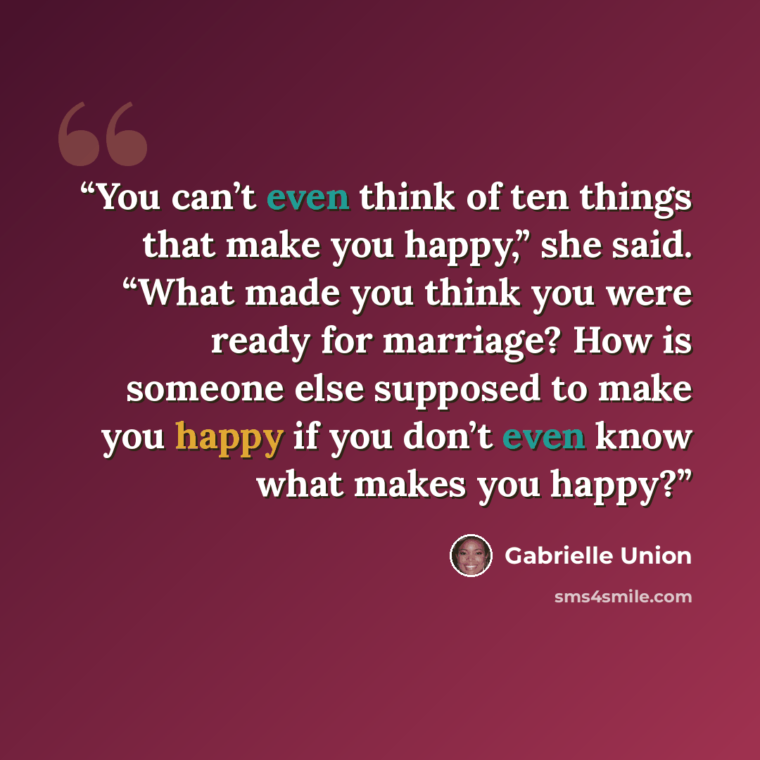 “You can’t even think of ten things that make you happy,” she said. “What made you think you were ready for marriage? How is someone else supposed to make you happy if you don’t even know what makes you happy?” quote by Gabrielle Union