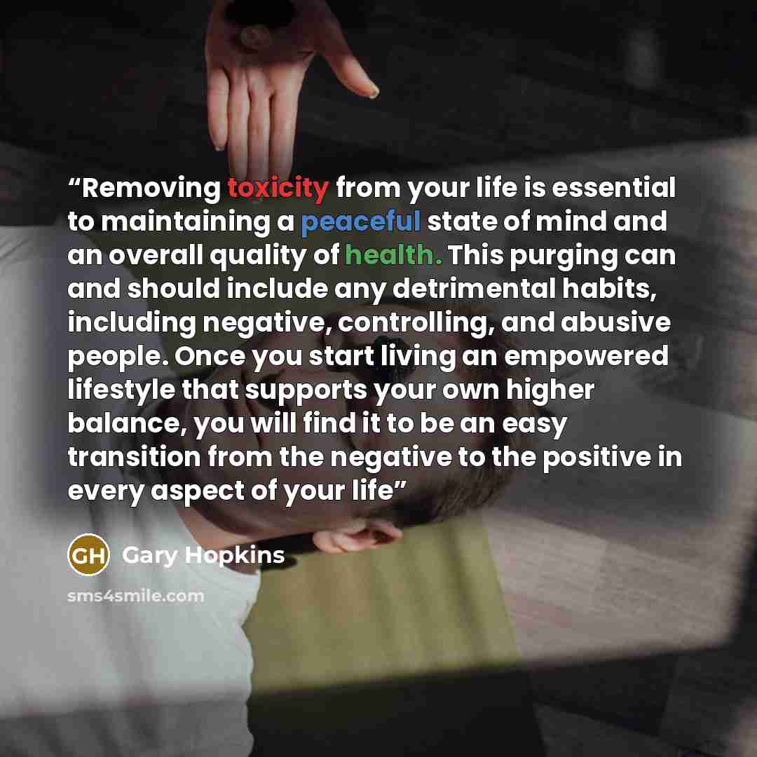 “Removing toxicity from your life is essential to maintaining a peaceful state of mind and an overall quality of health. This purging can and should include any detrimental habits, including negative, controlling, and abusive people. Once you start living an empowered lifestyle that supports your…” quote by Gary Hopkins