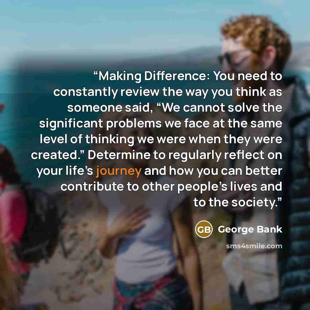 “Making Difference: You need to constantly review the way you think as someone said, “We cannot solve the significant problems we face at the same level of thinking we were when they were created.” Determine to regularly reflect on your life’s journey and how you can better contribute to other…” quote by George Bank
