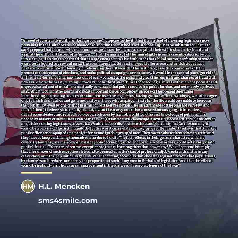 “A mood of constructive criticism being upon me, I propose forthwith that the method of choosing legislators now prevailing in the United States be abandoned and that the method used in choosing juries be substituted. That is to say, I propose that the men who make our laws be chosen by chance and…” quote by H.L. Mencken