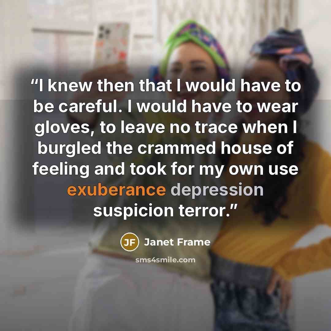 “I knew then that I would have to be careful. I would have to wear gloves, to leave no trace when I burgled the crammed house of feeling and took for my own use exuberance depression suspicion terror.” quote by Janet Frame