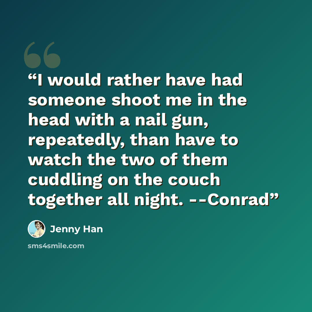“I would rather have had someone shoot me in the head with a nail gun, repeatedly, than have to watch the two of them cuddling on the couch together all night. --Conrad” quote by Jenny Han