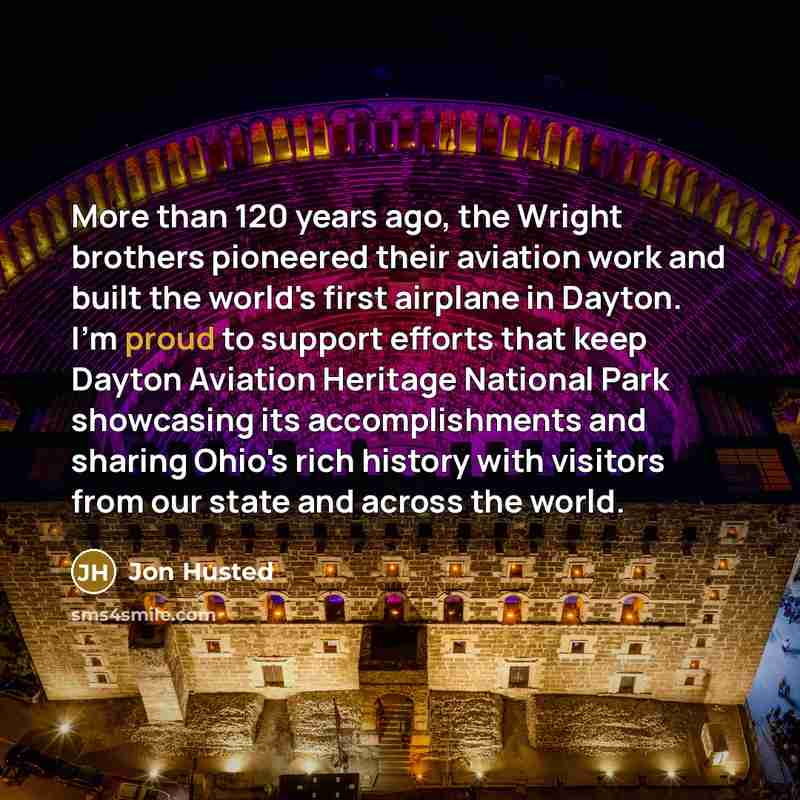 “More than 120 years ago, the Wright brothers pioneered their aviation work and built the world's first airplane in Dayton. I'm proud to support efforts that keep Dayton Aviation Heritage National Park showcasing its accomplishments and sharing Ohio's rich history with visitors from our state and…” quote by Jon Husted