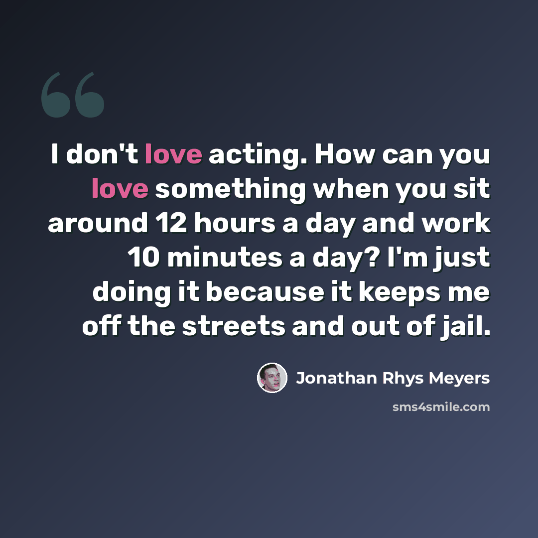 “I don't love acting. How can you love something when you sit around 12 hours a day and work 10 minutes a day? I'm just doing it because it keeps me off the streets and out of jail.” quote by Jonathan Rhys Meyers
