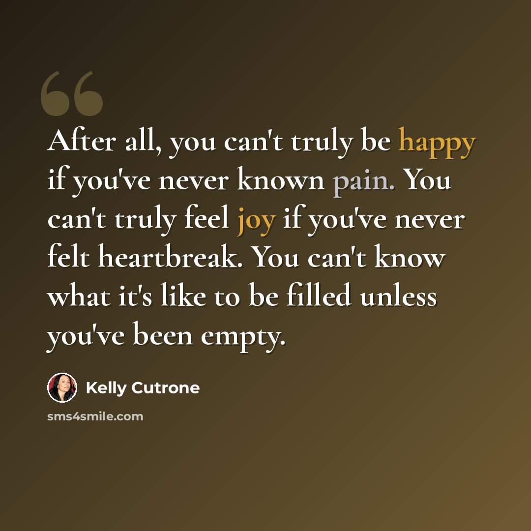 “After all, you can't truly be happy if you've never known pain. You can't truly feel joy if you've never felt heartbreak. You can't know what it's like to be filled unless you've been empty.” quote by Kelly Cutrone