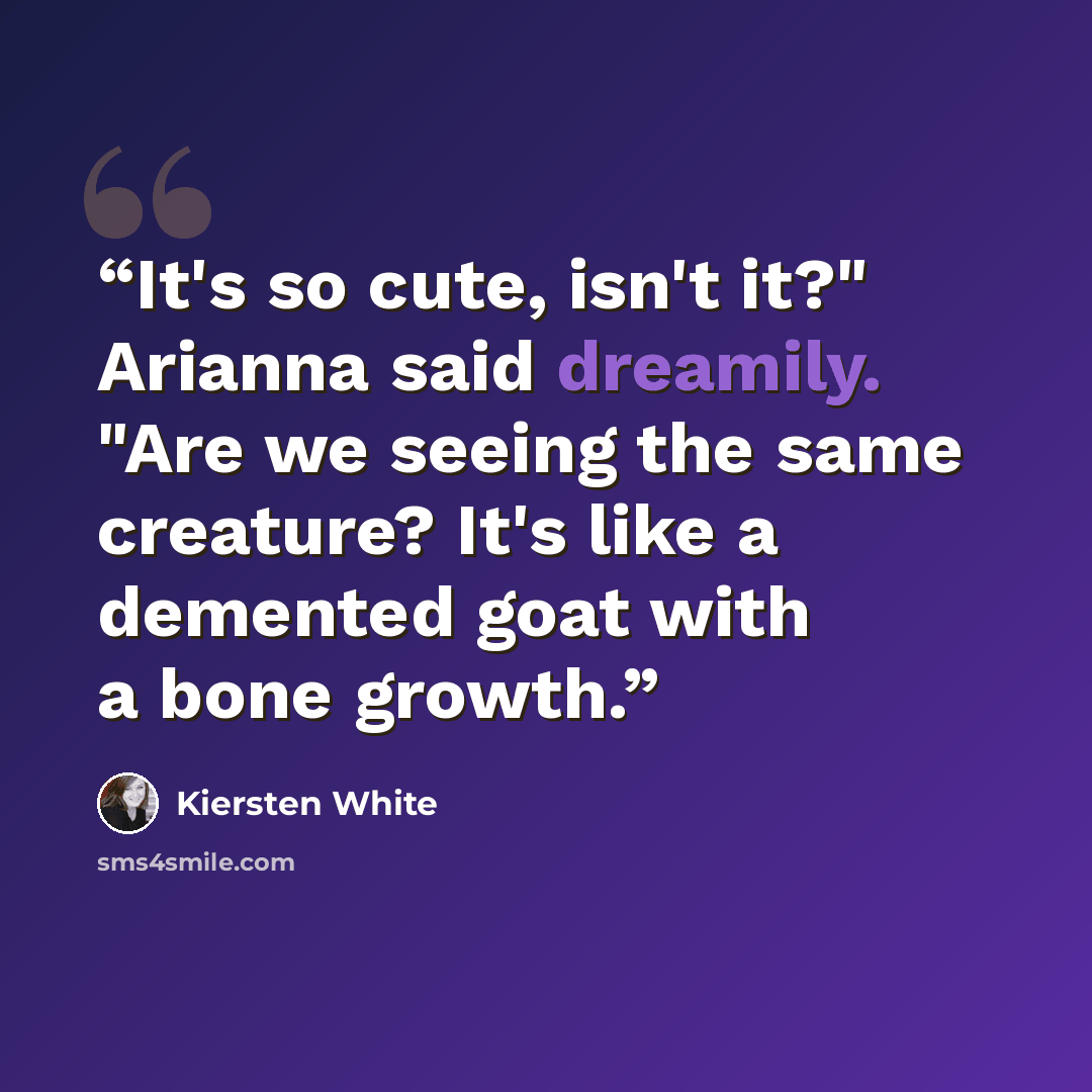 “It's so cute, isn't it?" Arianna said dreamily. "Are we seeing the same creature? It's like a demented goat with a bone growth.” quote by Kiersten White