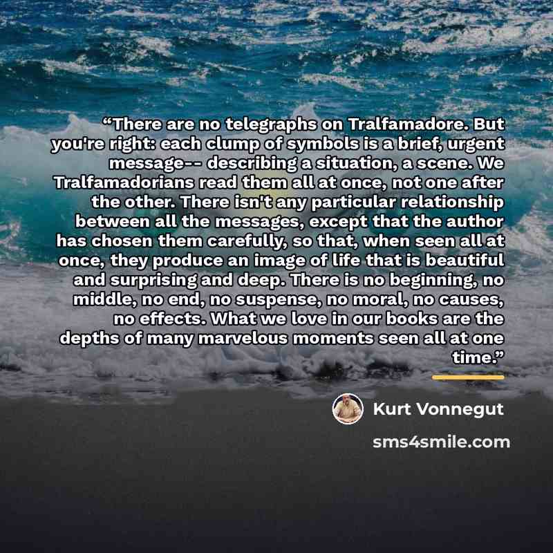 “There are no telegraphs on Tralfamadore. But you're right: each clump of symbols is a brief, urgent message-- describing a situation, a scene. We Tralfamadorians read them all at once, not one after the other. There isn't any particular relationship between all the messages, except that the author…” quote by Kurt Vonnegut