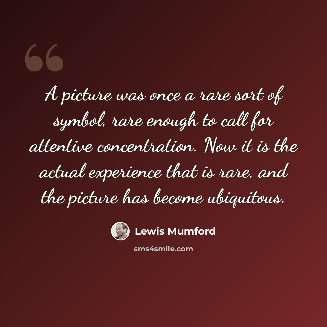 “A picture was once a rare sort of symbol, rare enough to call for attentive concentration. Now it is the actual experience that is rare, and the picture has become ubiquitous.” quote by Lewis Mumford