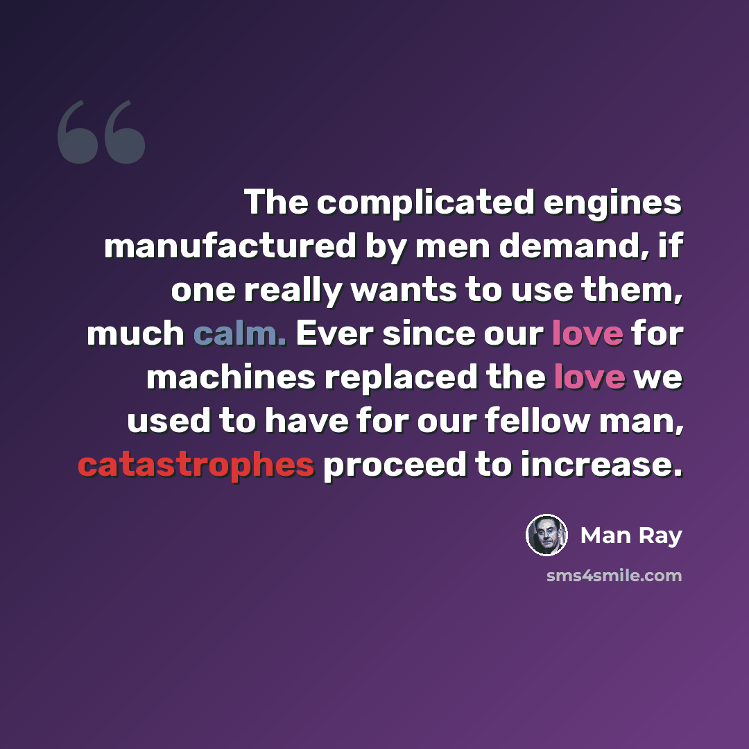 “The complicated engines manufactured by men demand, if one really wants to use them, much calm. Ever since our love for machines replaced the love we used to have for our fellow man, catastrophes proceed to increase.” quote by Man Ray