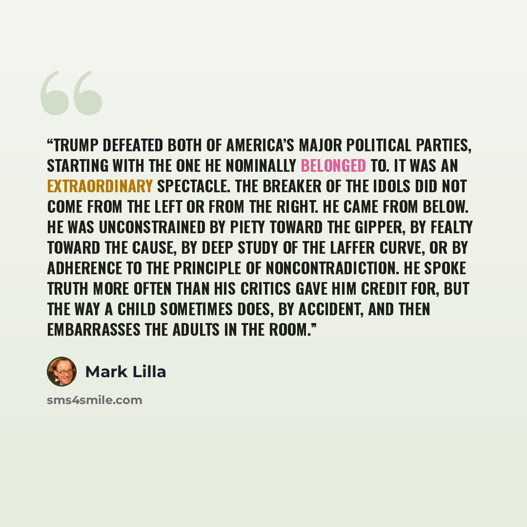 “Trump defeated both of America’s major political parties, starting with the one he nominally belonged to. It was an extraordinary spectacle. The Breaker of the Idols did not come from the left or from the right. He came from below. He was unconstrained by piety toward the Gipper, by fealty toward…” quote by Mark Lilla