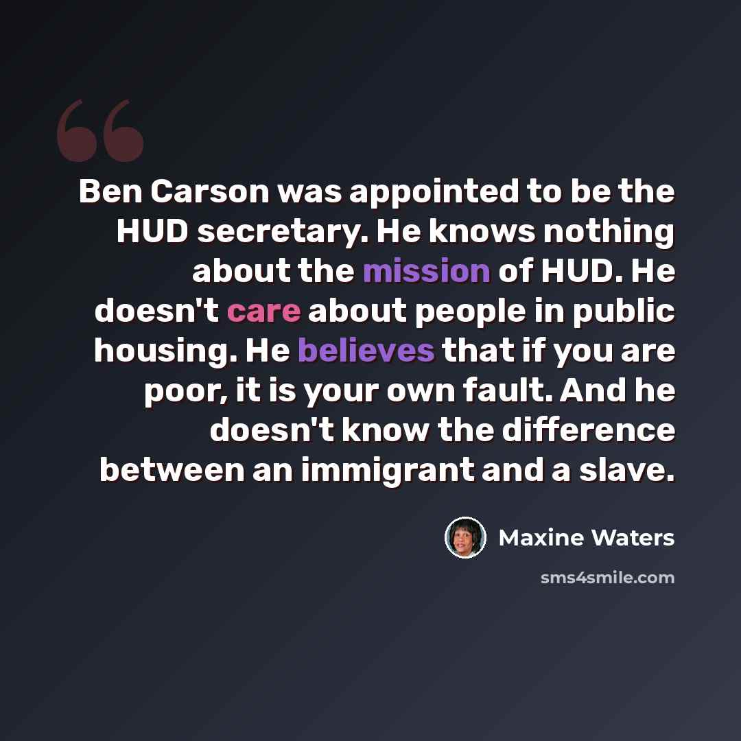 “Ben Carson was appointed to be the HUD secretary. He knows nothing about the mission of HUD. He doesn't care about people in public housing. He believes that if you are poor, it is your own fault. And he doesn't know the difference between an immigrant and a slave.” quote by Maxine Waters