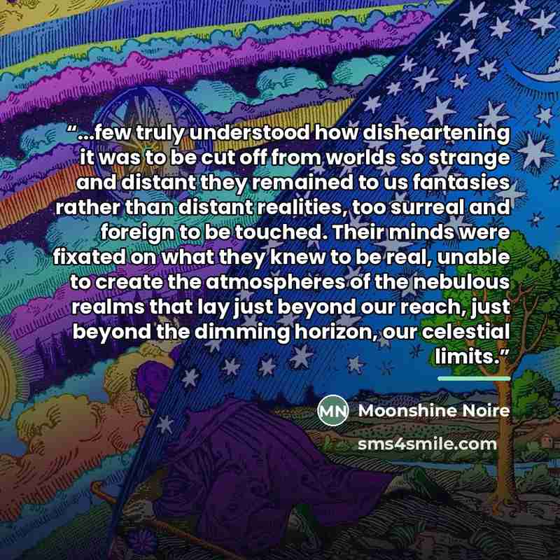 “...few truly understood how disheartening it was to be cut off from worlds so strange and distant they remained to us fantasies rather than distant realities, too surreal and foreign to be touched. Their minds were fixated on what they knew to be real, unable to create the atmospheres of the…” quote by Moonshine Noire