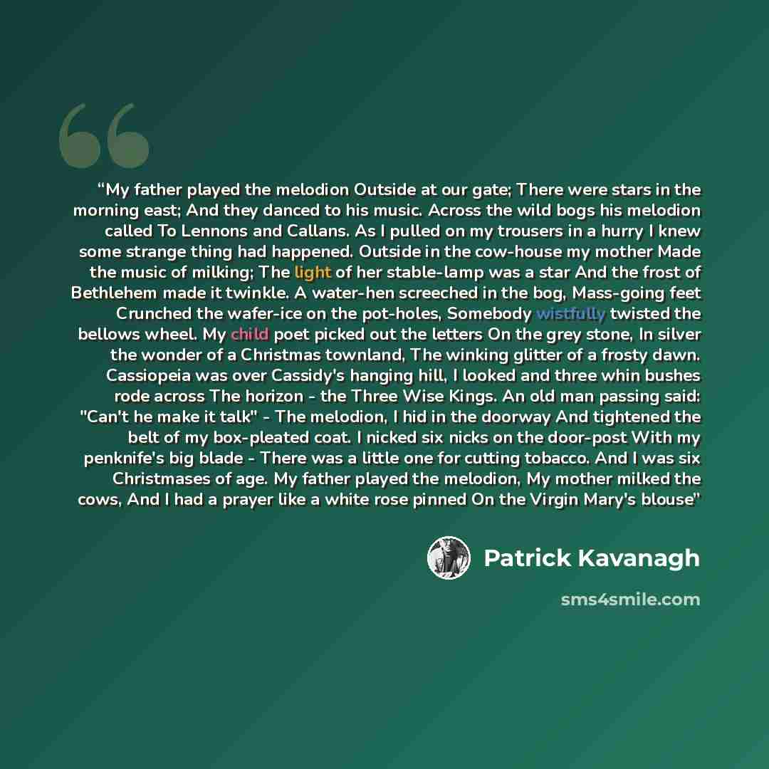 “My father played the melodion Outside at our gate; There were stars in the morning east; And they danced to his music. Across the wild bogs his melodion called To Lennons and Callans. As I pulled on my trousers in a hurry I knew some strange thing had happened. Outside in the cow-house my mother…” quote by Patrick Kavanagh