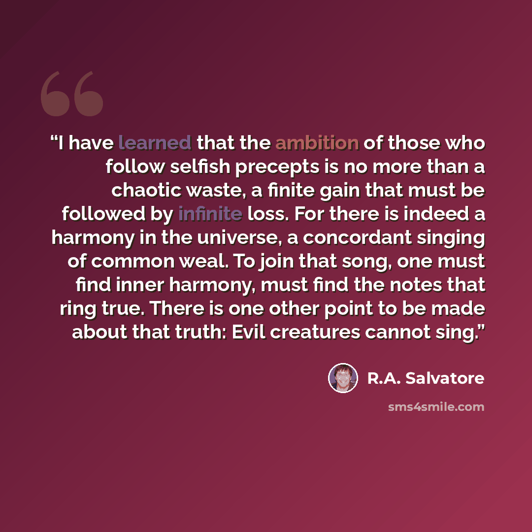 “I have learned that the ambition of those who follow selfish precepts is no more than a chaotic waste, a finite gain that must be followed by infinite loss. For there is indeed a harmony in the universe, a concordant singing of common weal. To join that song, one must find inner harmony, must find…” quote by R.A. Salvatore