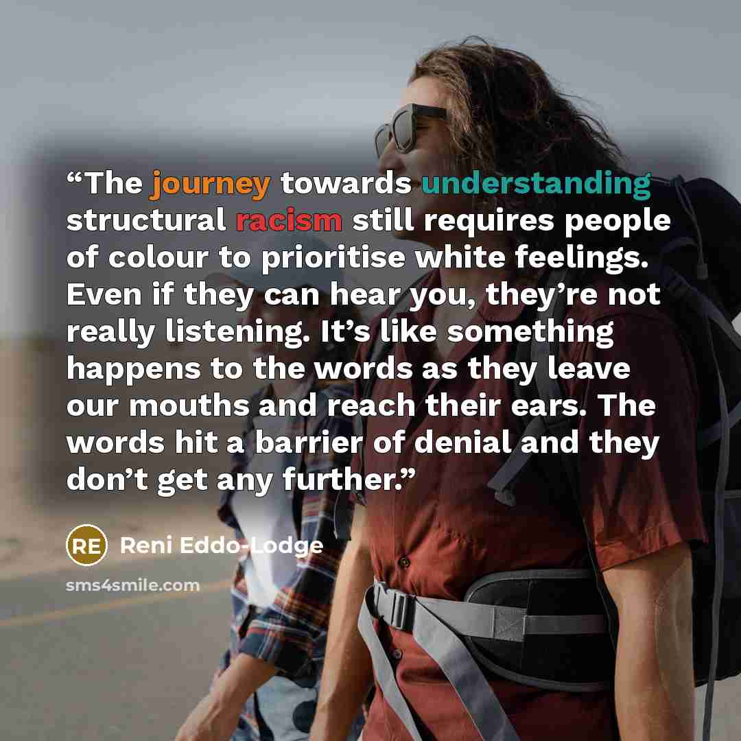 “The journey towards understanding structural racism still requires people of colour to prioritise white feelings. Even if they can hear you, they’re not really listening. It’s like something happens to the words as they leave our mouths and reach their ears. The words hit a barrier of denial and…” quote by Reni Eddo-Lodge