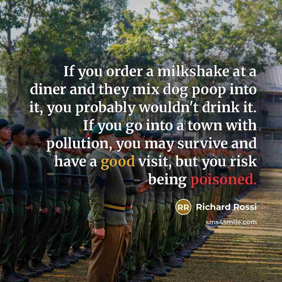 “If you order a milkshake at a diner and they mix dog poop into it, you probably wouldn't drink it. If you go into a town with pollution, you may survive and have a good visit, but you risk being poisoned.” quote by Richard Rossi