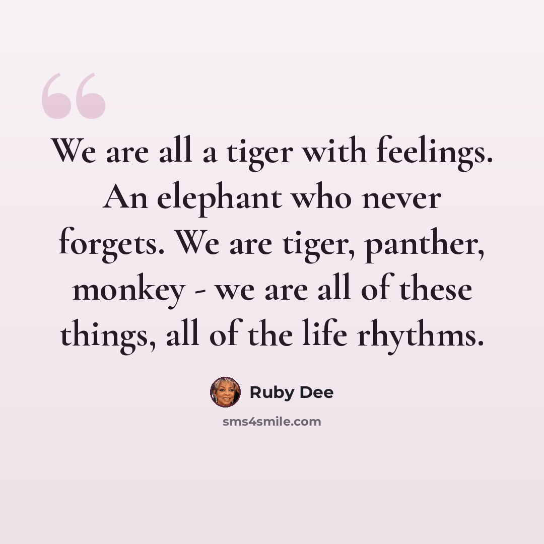 “We are all a tiger with feelings. An elephant who never forgets. We are tiger, panther, monkey - we are all of these things, all of the life rhythms.” quote by Ruby Dee