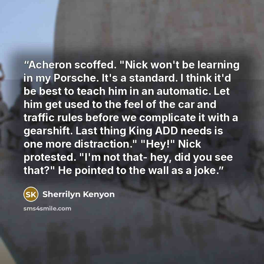 “Acheron scoffed. "Nick won't be learning in my Porsche. It's a standard. I think it'd be best to teach him in an automatic. Let him get used to the feel of the car and traffic rules before we complicate it with a gearshift. Last thing King ADD needs is one more distraction." "Hey!" Nick protested…” quote by Sherrilyn Kenyon