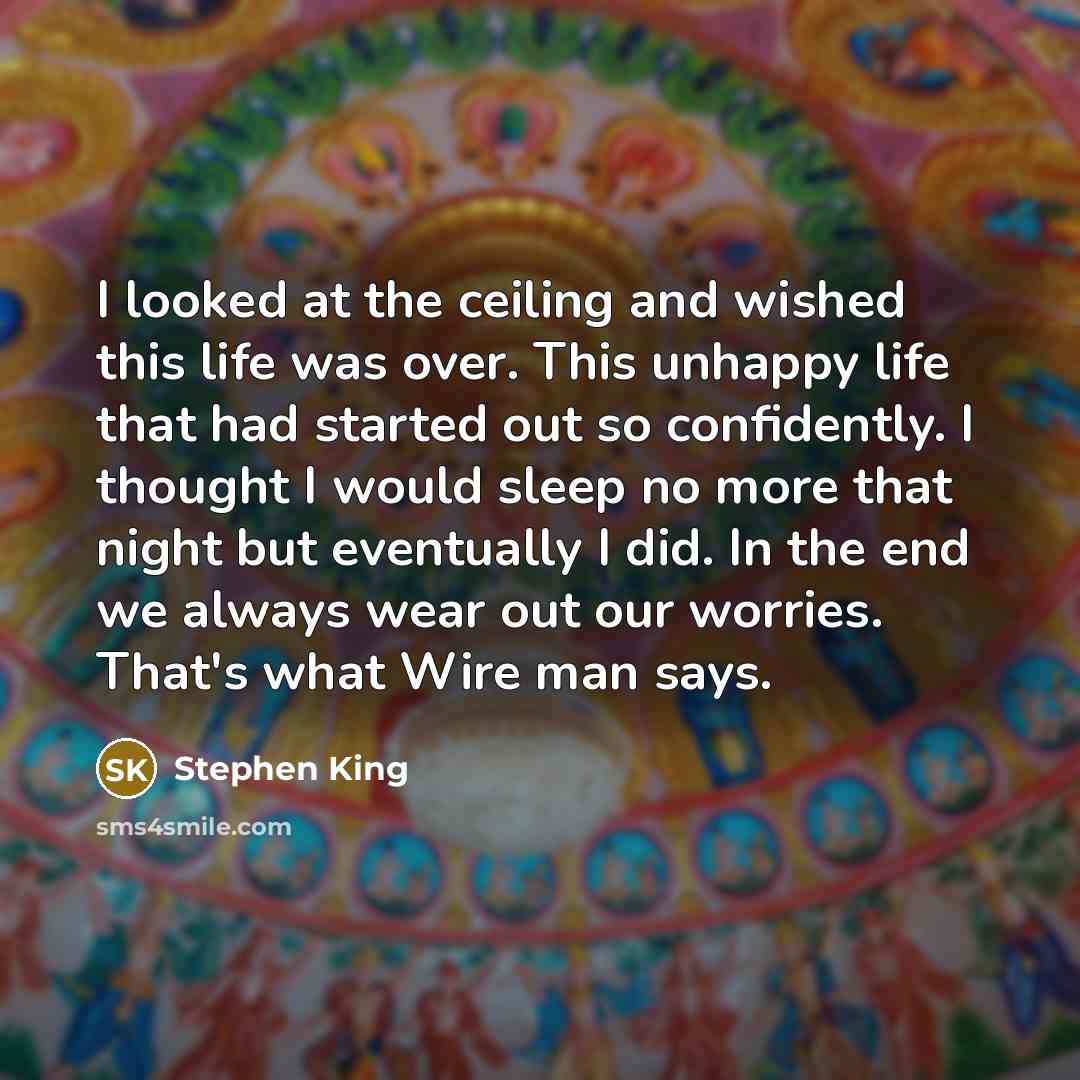 “I looked at the ceiling and wished this life was over. This unhappy life that had started out so confidently. I thought I would sleep no more that night but eventually I did. In the end we always wear out our worries. That's what Wire man says.” quote by Stephen King
